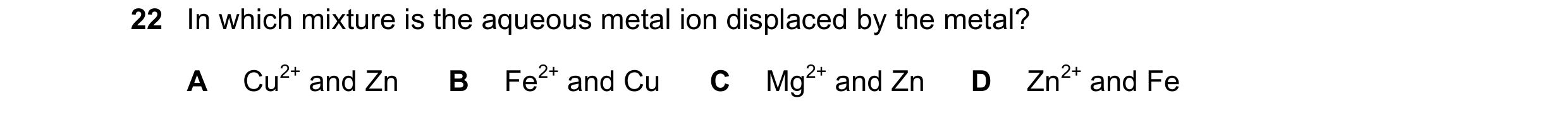 Question 28: In which mixture is the aqueous metal ion displaced by the metal? A Cu2+ and Zn B Fe2+ and Cu C Mg2+ and Zn D Zn2+ and Fe