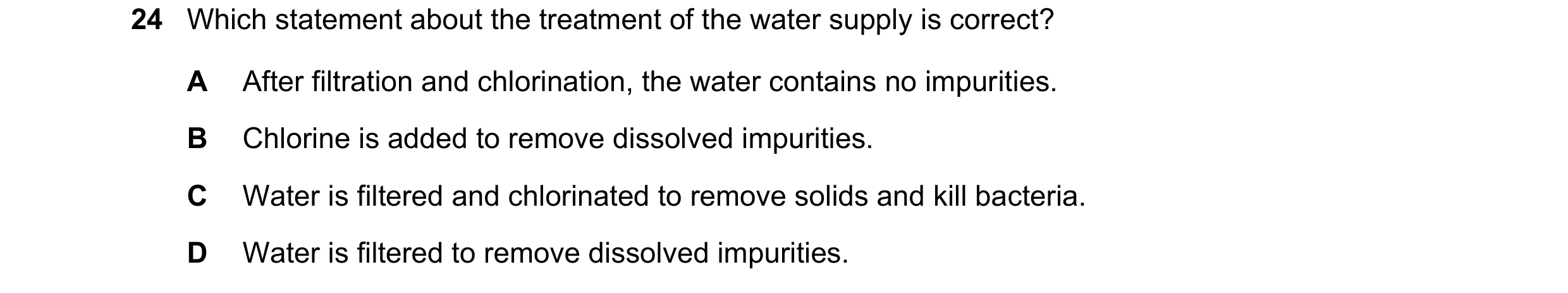 Question 11: Which statement about the treatment of the water supply is correct? A After filtration and chlorination, the water contains no impurities. …