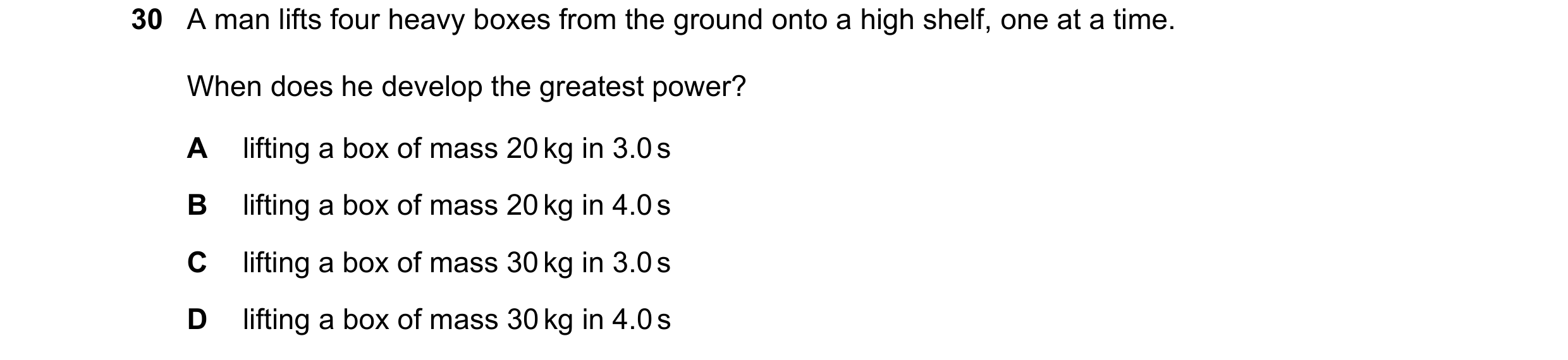 Question 66: A man lifts four heavy boxes from the ground onto a high shelf, one at a time. When does he develop the greatest power? A lifting a box of …