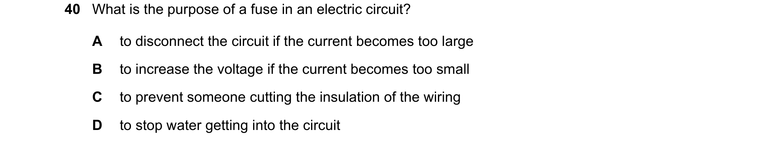 Question 20: What is the purpose of a fuse in an electric circuit? A to disconnect the circuit if the current becomes too large B to increase the voltag…