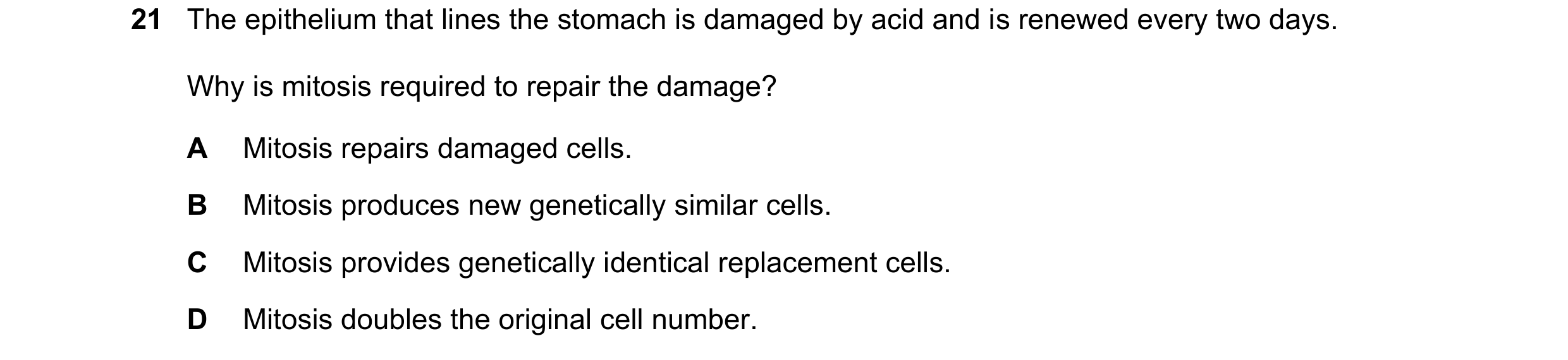 Question 184: The epithelium that lines the stomach is damaged by acid and is renewed every two days. Why is mitosis required to repair the damage? A Mit…