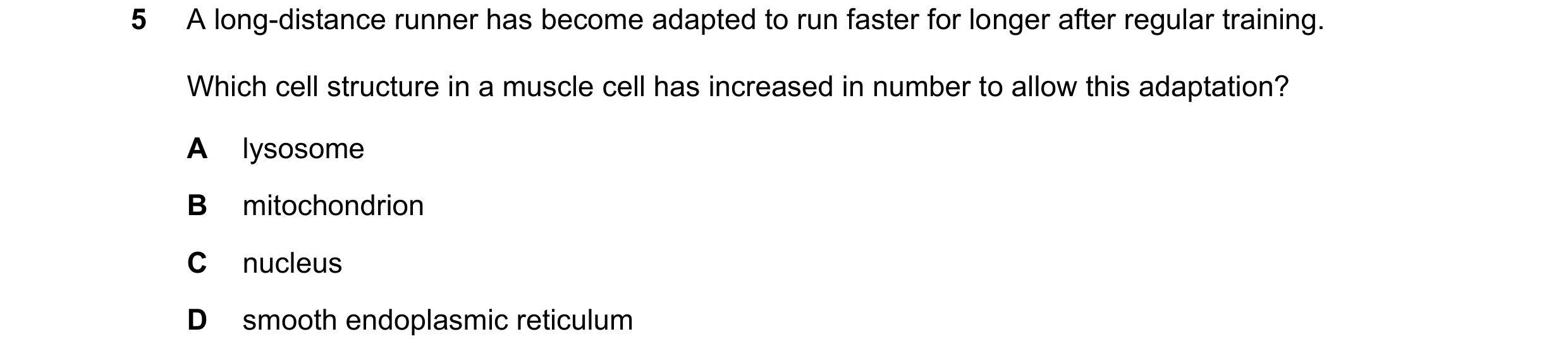 Question 380: A long-distance runner has become adapted to run faster for longer after regular training. Which cell structure in a muscle cell has increa…