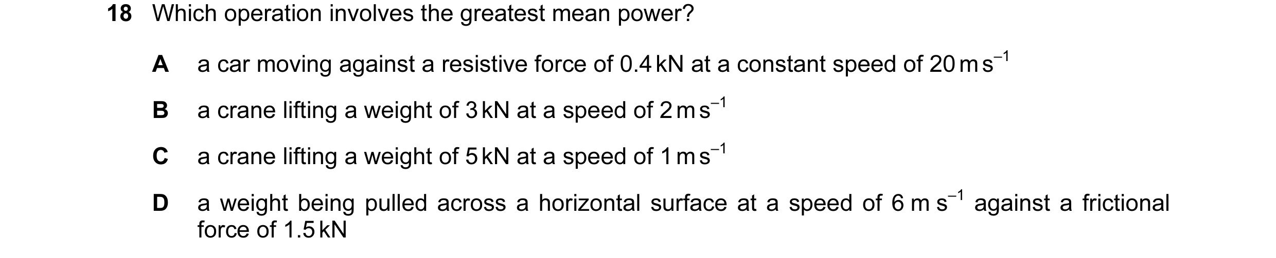 Question 13: Which operation involves the greatest mean power? A a car moving against a resistive force of 0.4 kN at a constant speed of 20 m s–1 B a cr…