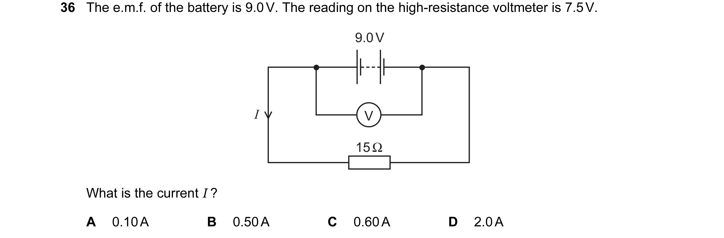 Question 11: The e.m.f. of the battery is 9.0 V. The reading on the high-resistance voltmeter is 7.5 V. 9.0 V I V 15 Ω What is the current I ? A 0.10 A …