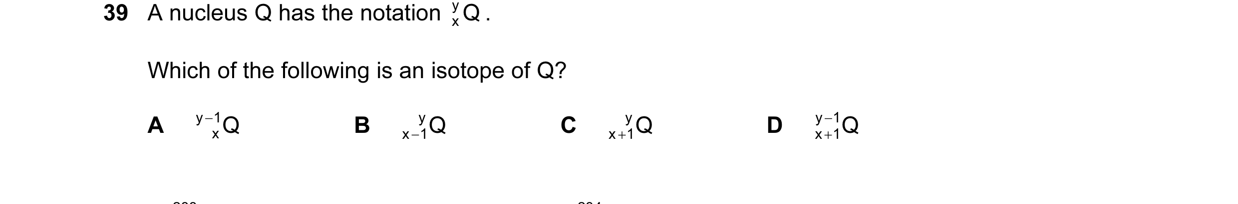 Question 15: A nucleus Q has the notation Q y . x Which of the following is an isotope of Q? A y − 1 Q B y Q C y Q D y − 1 Q x x− 1 x+ 1 x + 1