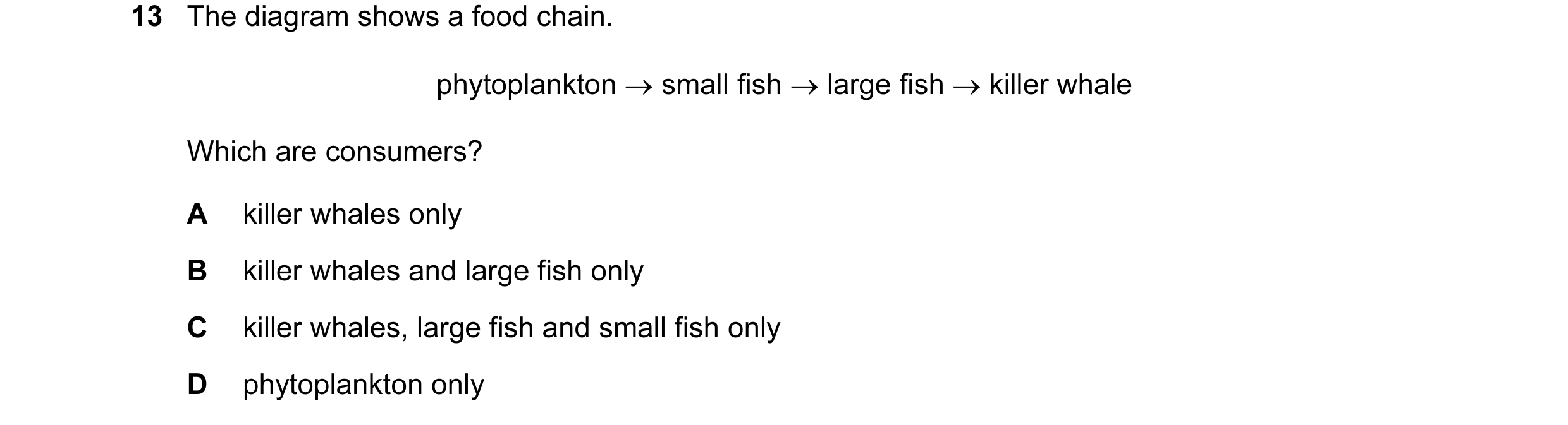 Question 12: The diagram shows a food chain. phytoplankton → small fish → large fish → killer whale Which are consumers? A killer whales only B killer w…