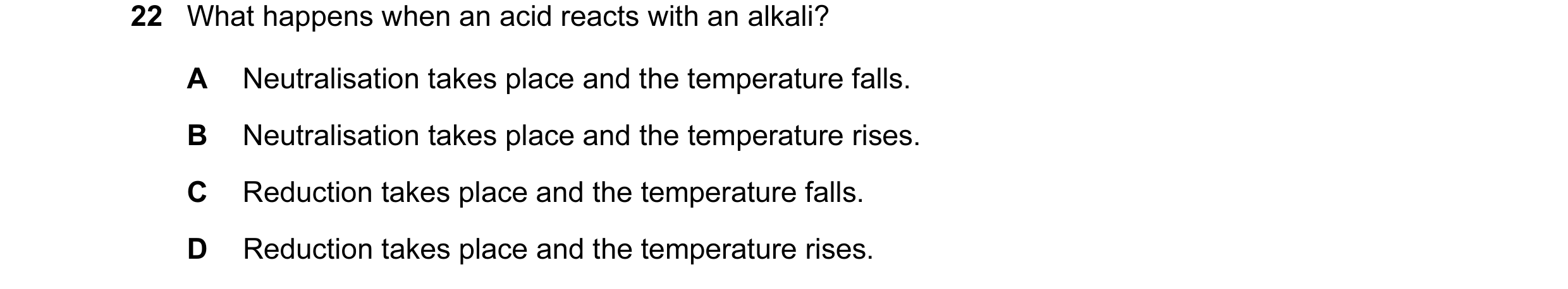 Question 13: What happens when an acid reacts with an alkali? A Neutralisation takes place and the temperature falls. B Neutralisation takes place and t…