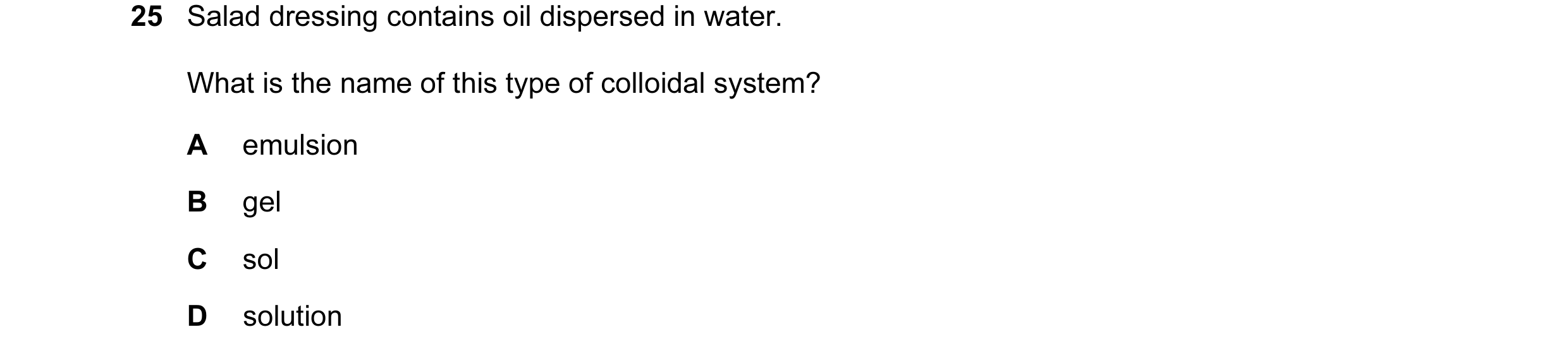 Question 11: Salad dressing contains oil dispersed in water. What is the name of this type of colloidal system? A emulsion B gel C sol D solution