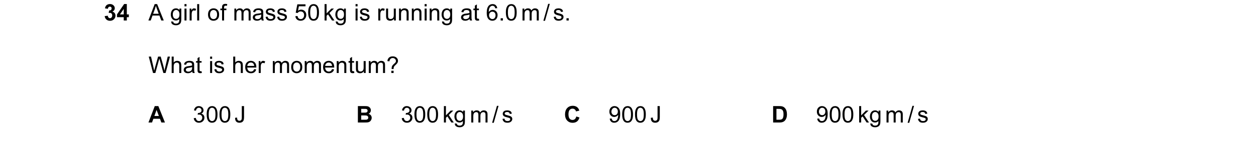 Question 13: A girl of mass 50 kg is running at 6.0 m / s. What is her momentum? A 300 J B 300 kg m / s C 900 J D 900 kg m / s