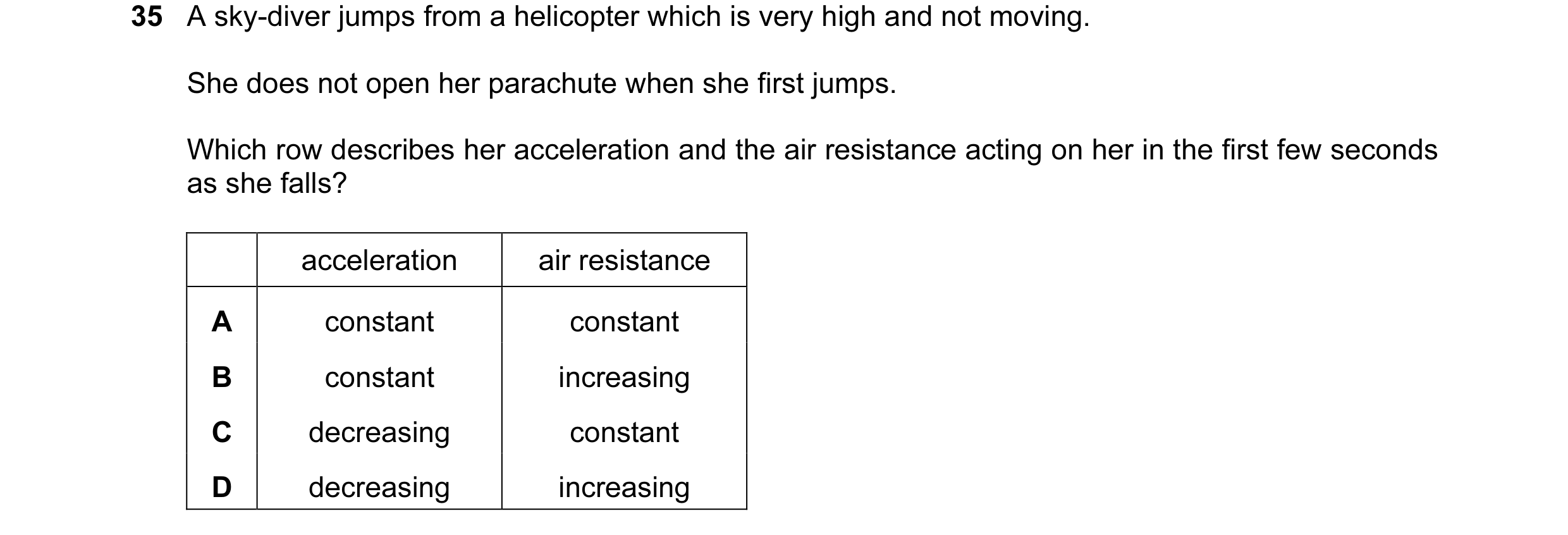 Question 13: A sky-diver jumps from a helicopter which is very high and not moving. She does not open her parachute when she first jumps. Which row desc…