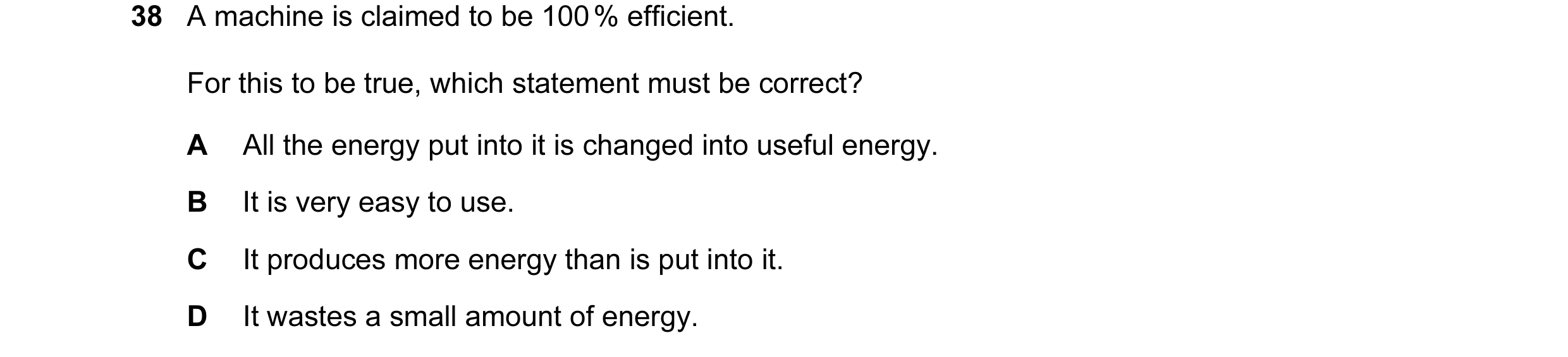 Question 17: A machine is claimed to be 100 % efficient. For this to be true, which statement must be correct? A All the energy put into it is changed i…