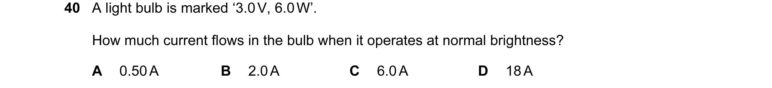 Question 18: A light bulb is marked ‘3.0 V, 6.0 W’. How much current flows in the bulb when it operates at normal brightness? A 0.50 A B 2.0 A C 6.0 A D…