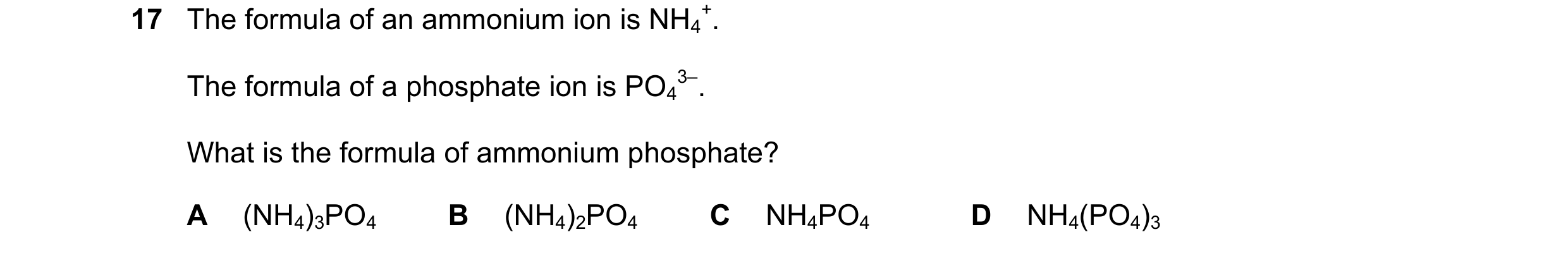 Question 16: The formula of an ammonium ion is NH4 +. The formula of a phosphate ion is PO4 3–. What is the formula of ammonium phosphate? A (NH4)3PO4 B…