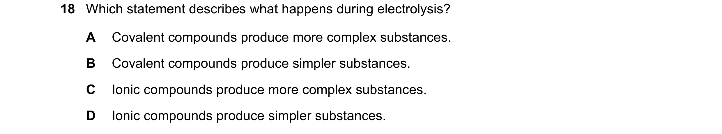 Question 41: Which statement describes what happens during electrolysis? A Covalent compounds produce more complex substances. B Covalent compounds prod…