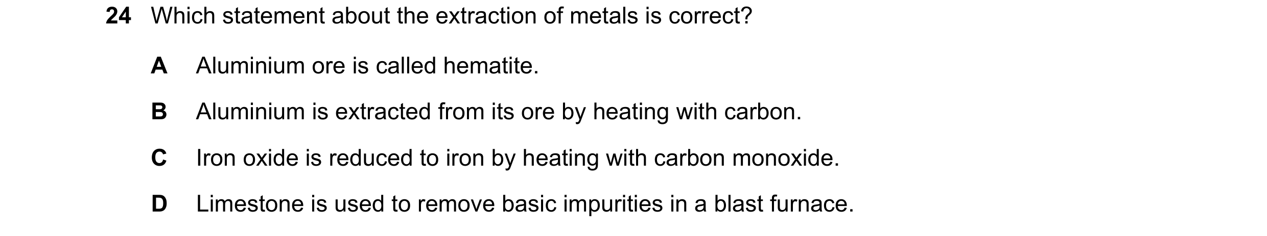 Question 17: Which statement about the extraction of metals is correct? A Aluminium ore is called hematite. B Aluminium is extracted from its ore by hea…