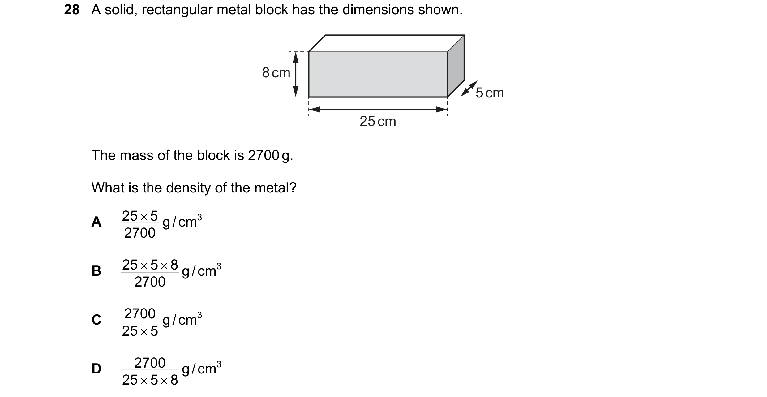 Question 8: A solid, rectangular metal block has the dimensions shown. 8 cm 5 cm 25 cm The mass of the block is 2700 g. What is the density of the meta…