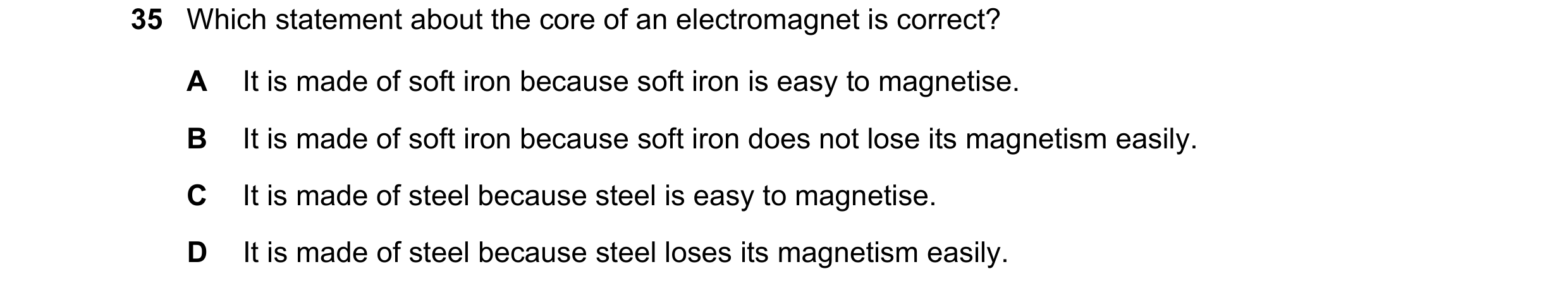 Question 36: Which statement about the core of an electromagnet is correct? A It is made of soft iron because soft iron is easy to magnetise. B It is ma…
