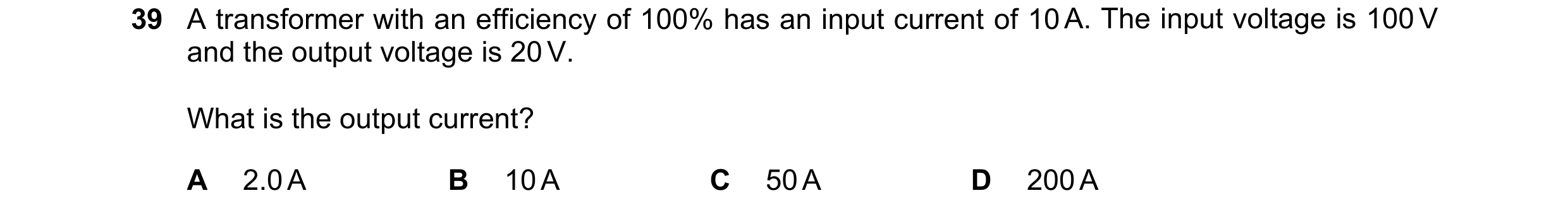 Question 43: A transformer with an efficiency of 100% has an input current of 10 A. The input voltage is 100 V and the output voltage is 20 V. What is t…