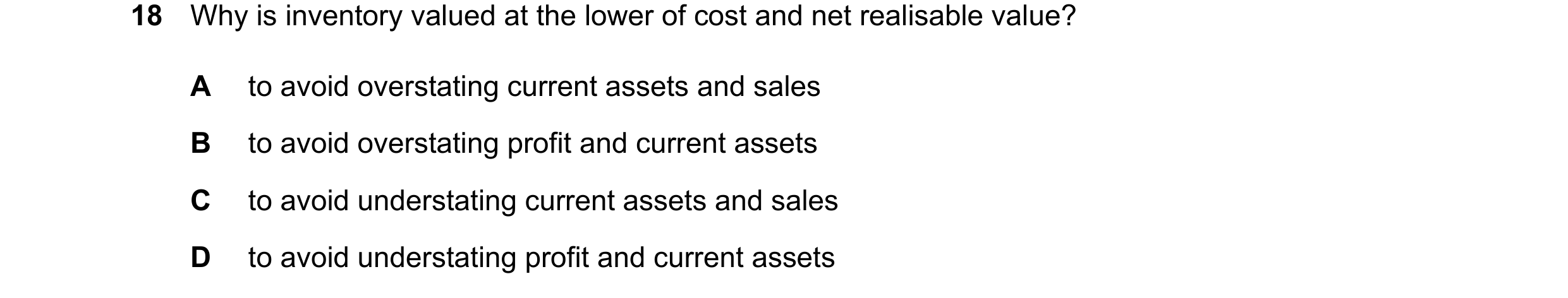 Question 35: Why is inventory valued at the lower of cost and net realisable value? A to avoid overstating current assets and sales B to avoid overstati…