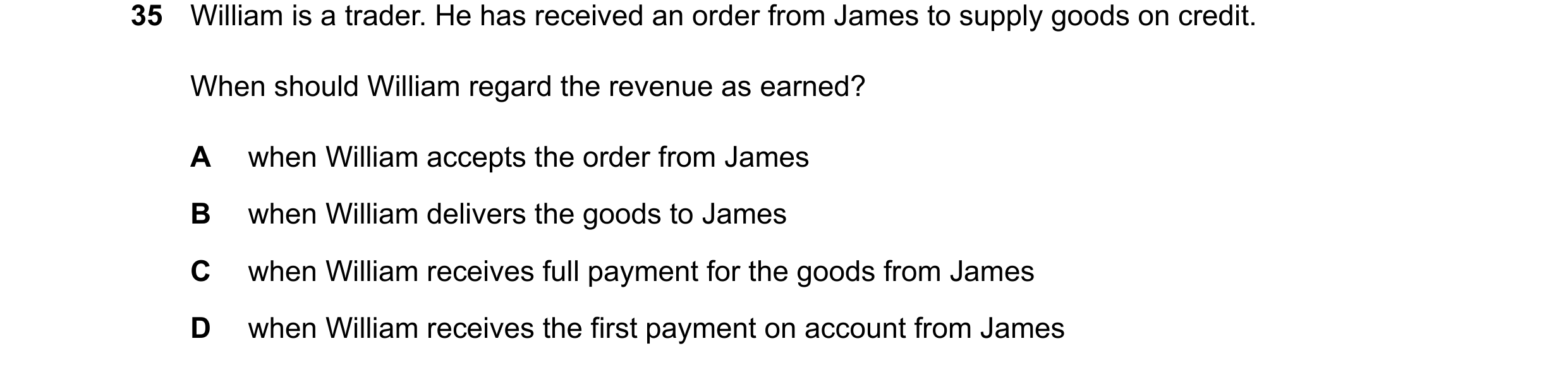Question 36: William is a trader. He has received an order from James to supply goods on credit. When should William regard the revenue as earned? A whe…