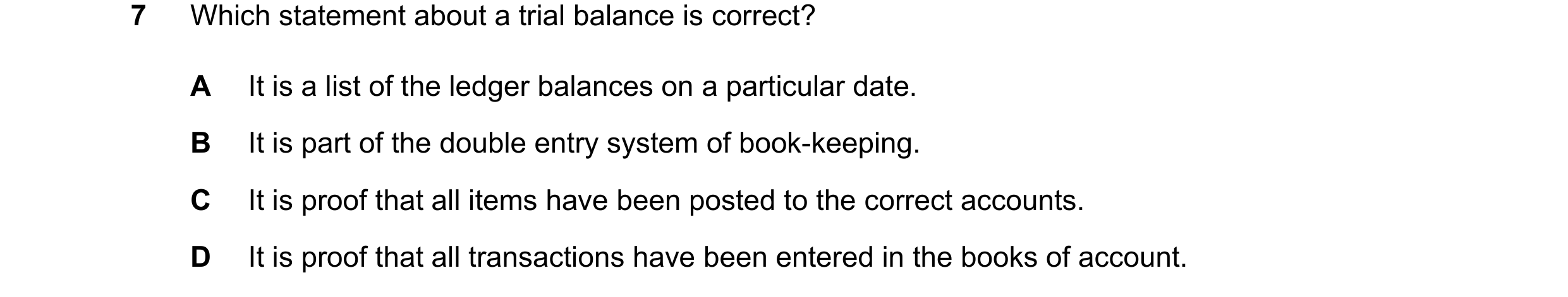 Question 10: Which statement about a trial balance is correct? A It is a list of the ledger balances on a particular date. B It is part of the double en…