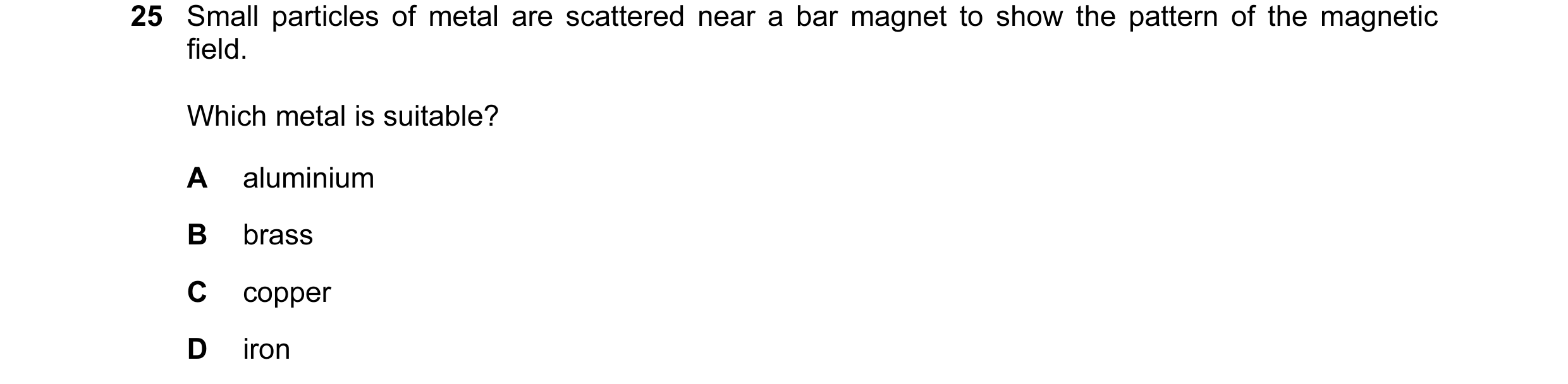 Question 9: Small particles of metal are scattered near a bar magnet to show the pattern of the magnetic field. Which metal is suitable? A aluminium B …