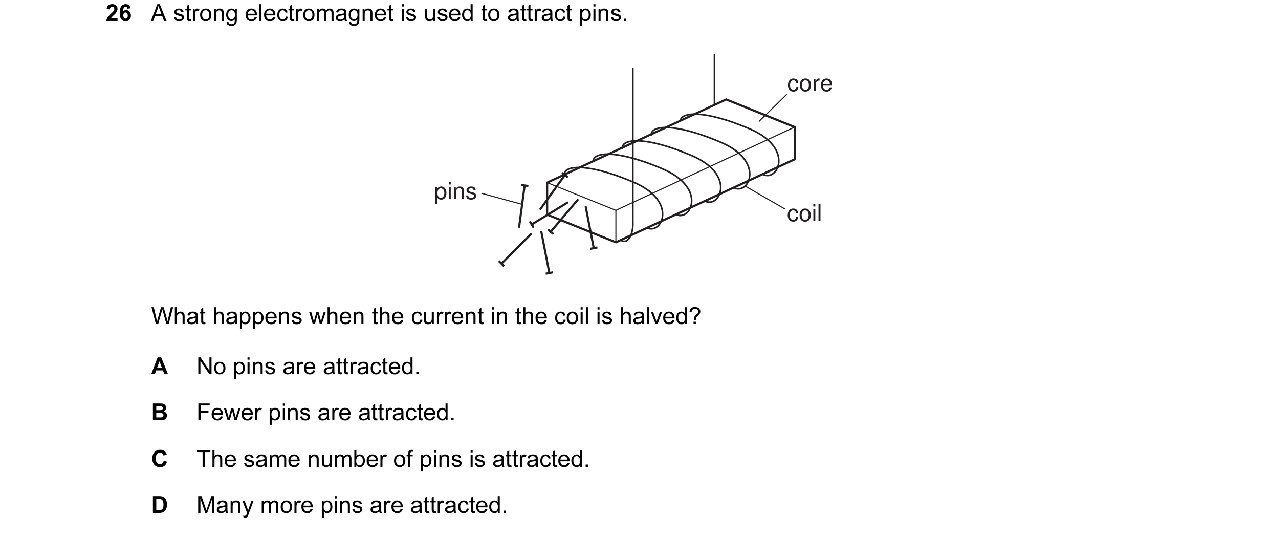 Question 10: A strong electromagnet is used to attract pins. core pins coil What happens when the current in the coil is halved? A No pins are attracted…