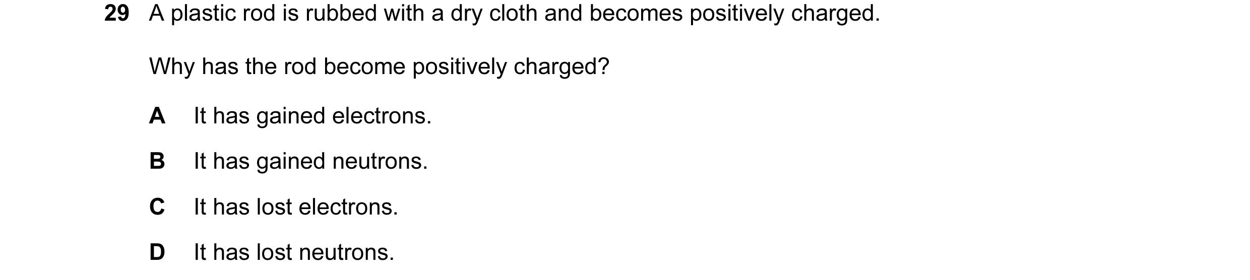 Question 10: A plastic rod is rubbed with a dry cloth and becomes positively charged. Why has the rod become positively charged? A It has gained electro…