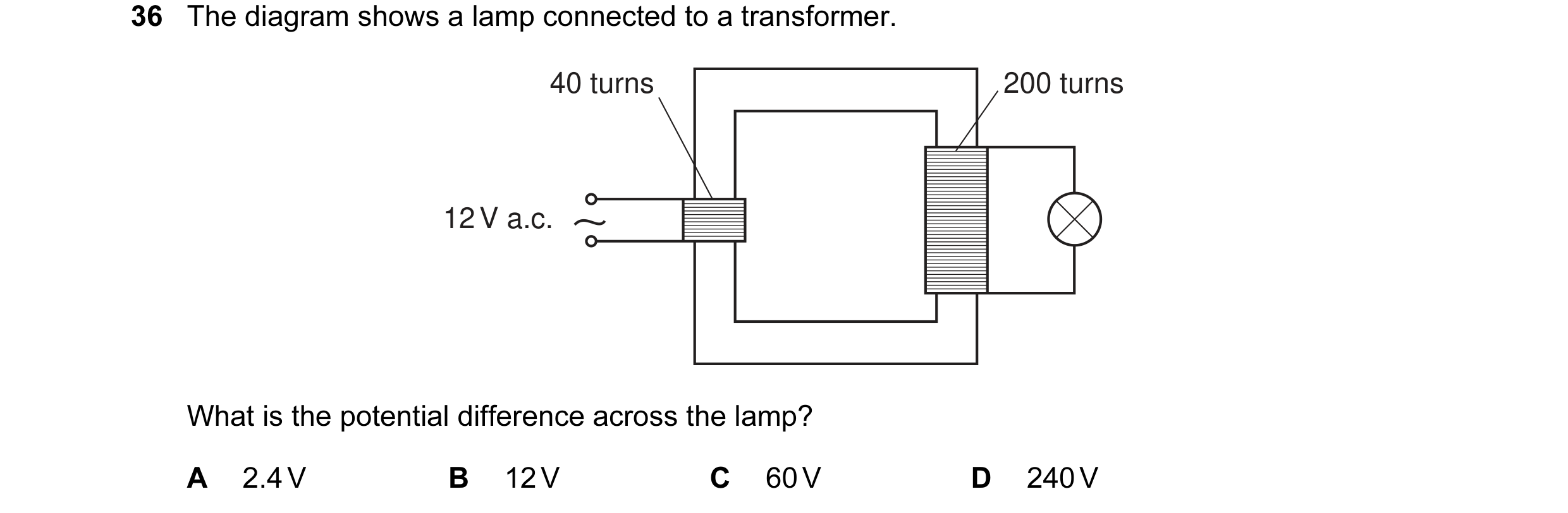 Question 11: The diagram shows a lamp connected to a transformer. 40 turns 200 turns 12 V a.c. What is the potential difference across the lamp? A 2.4 V…