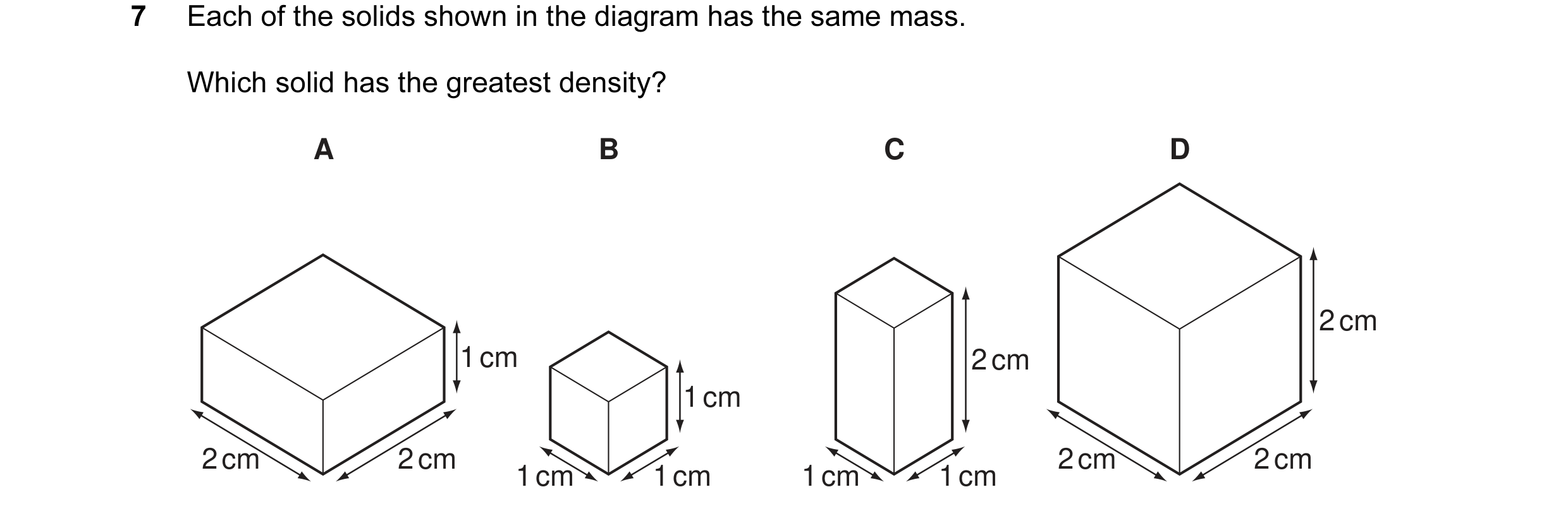 Question 5: Each of the solids shown in the diagram has the same mass. Which solid has the greatest density? A B C D 2 cm 1 cm 2 cm 1 cm 2 cm 2 cm 2 cm…