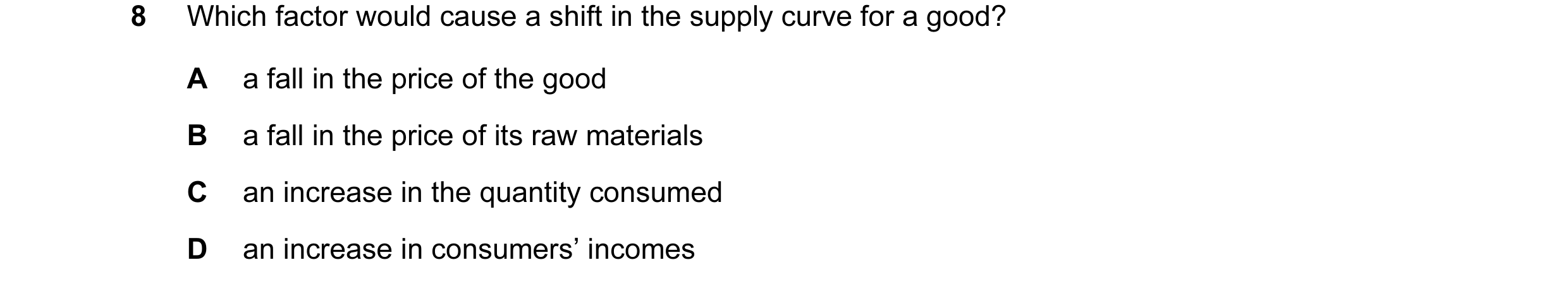 Question 3: Which factor would cause a shift in the supply curve for a good? A a fall in the price of the good B a fall in the price of its raw materia…