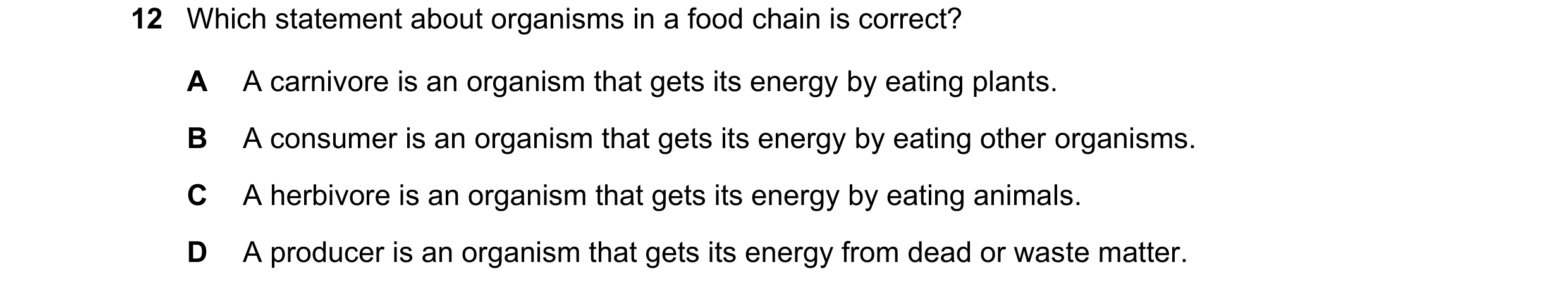 Question 65: Which statement about organisms in a food chain is correct? A A carnivore is an organism that gets its energy by eating plants. B A consume…