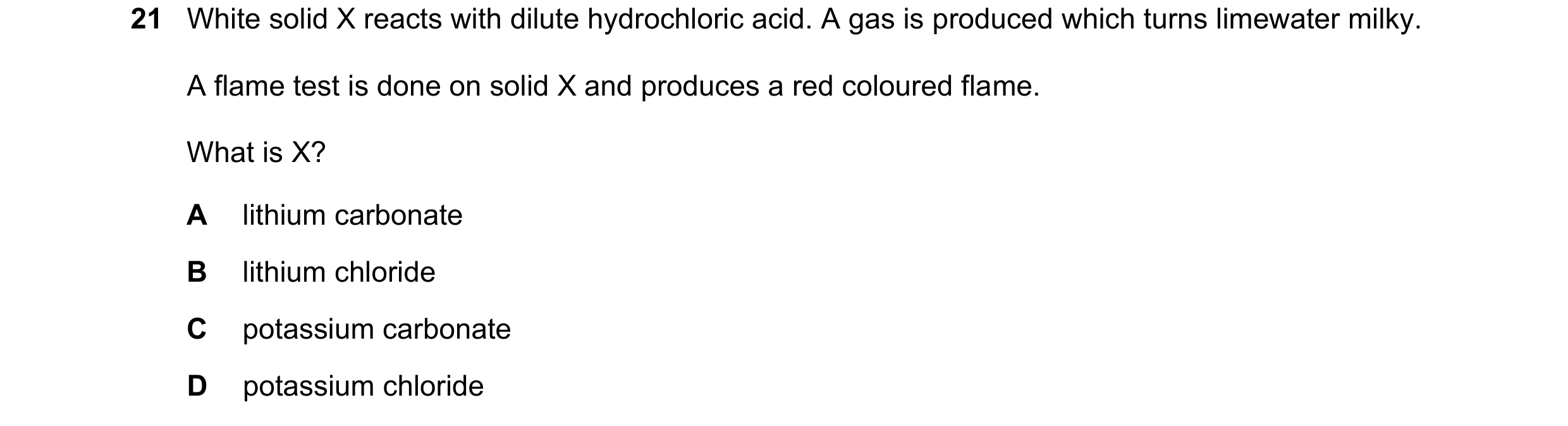Question 116: White solid X reacts with dilute hydrochloric acid. A gas is produced which turns limewater milky. A flame test is done on solid X and prod…
