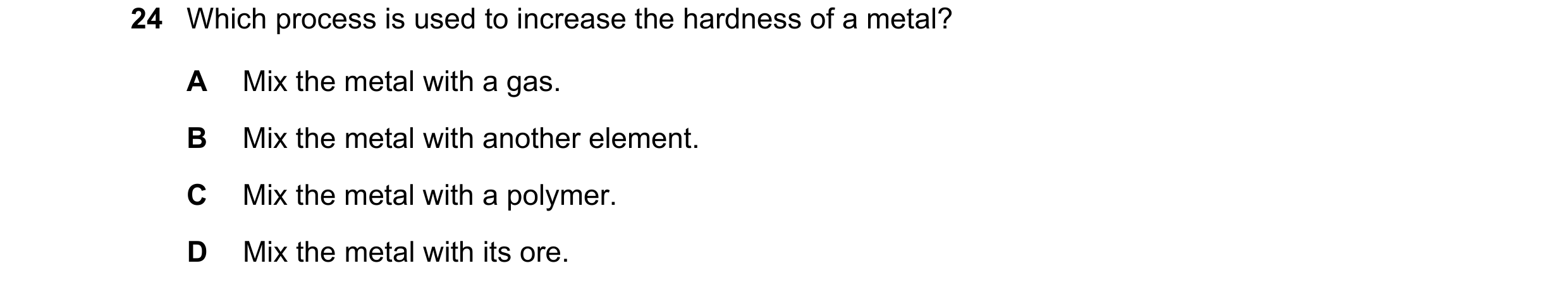 Question 17: Which process is used to increase the hardness of a metal? A Mix the metal with a gas. B Mix the metal with another element. C Mix the meta…