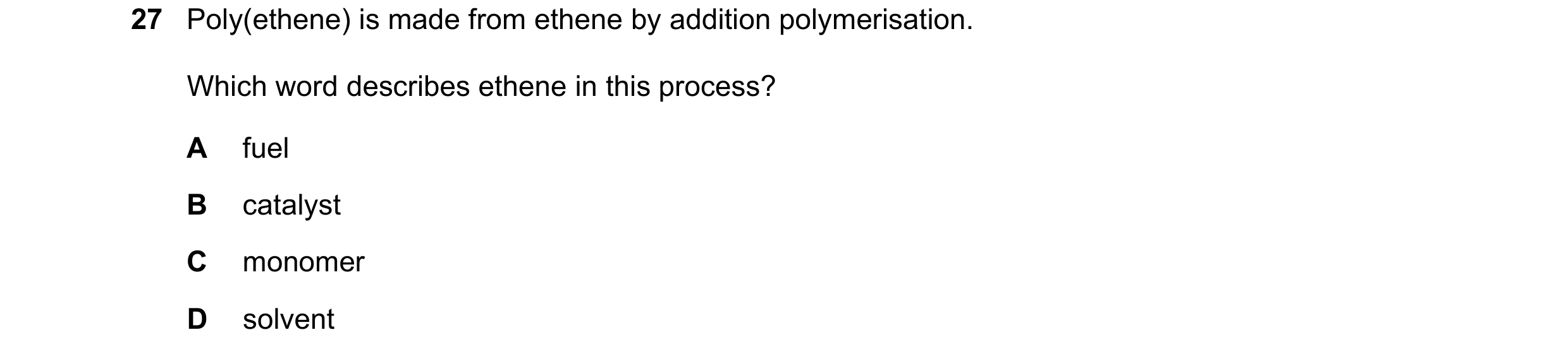 Question 41: Poly(ethene) is made from ethene by addition polymerisation. Which word describes ethene in this process? A fuel B catalyst C monomer D sol…