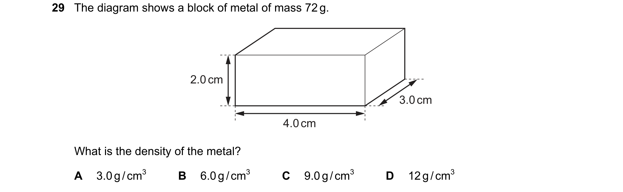 Question 56: The diagram shows a block of metal of mass 72 g. 2.0 cm 3.0 cm 4.0 cm What is the density of the metal? A 3.0 g / cm3 B 6.0 g / cm3 C 9.0 g…