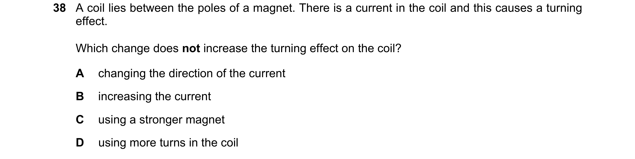 Question 44: A coil lies between the poles of a magnet. There is a current in the coil and this causes a turning effect. Which change does not increase …