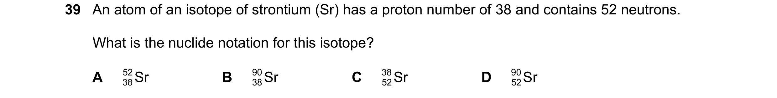 Question 47: An atom of an isotope of strontium (Sr) has a proton number of 38 and contains 52 neutrons. What is the nuclide notation for this isotope? …