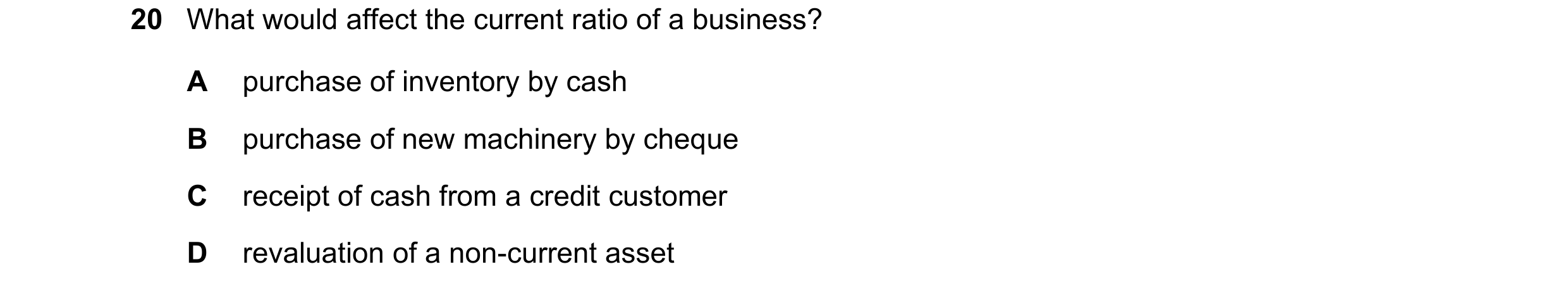 Question 244: What would affect the current ratio of a business? A purchase of inventory by cash B purchase of new machinery by cheque C receipt of cash …