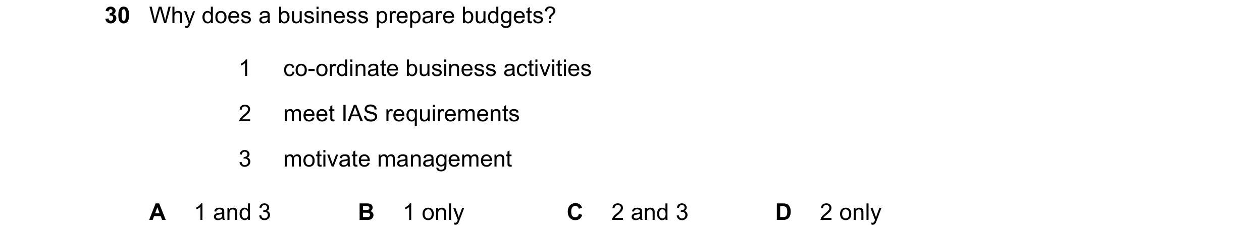 Question 26: Why does a business prepare budgets? 1 co-ordinate business activities 2 meet IAS requirements 3 motivate management A 1 and 3 B 1 only C 2…