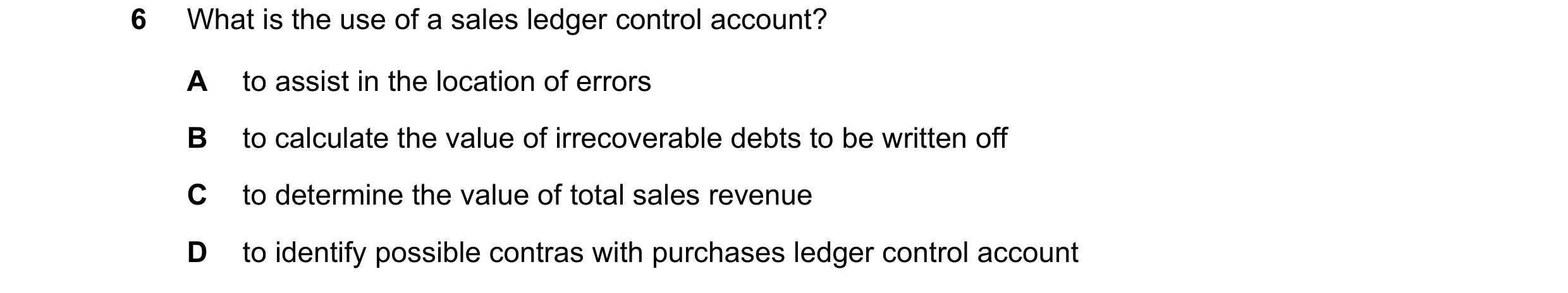 Question 218: What is the use of a sales ledger control account? A to assist in the location of errors B to calculate the value of irrecoverable debts to…