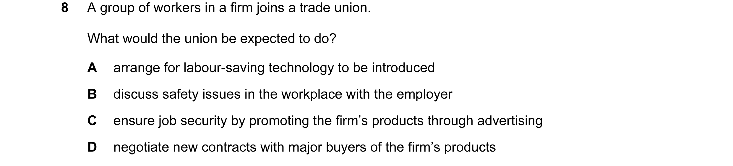 Question 29: A group of workers in a firm joins a trade union. What would the union be expected to do? A arrange for labour-saving technology to be intr…