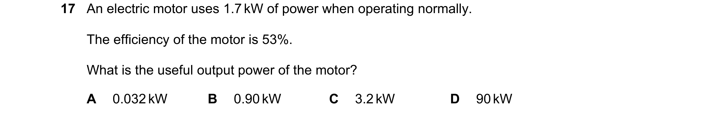 Question 267: An electric motor uses 1.7 kW of power when operating normally. The efficiency of the motor is 53%. What is the useful output power of the …