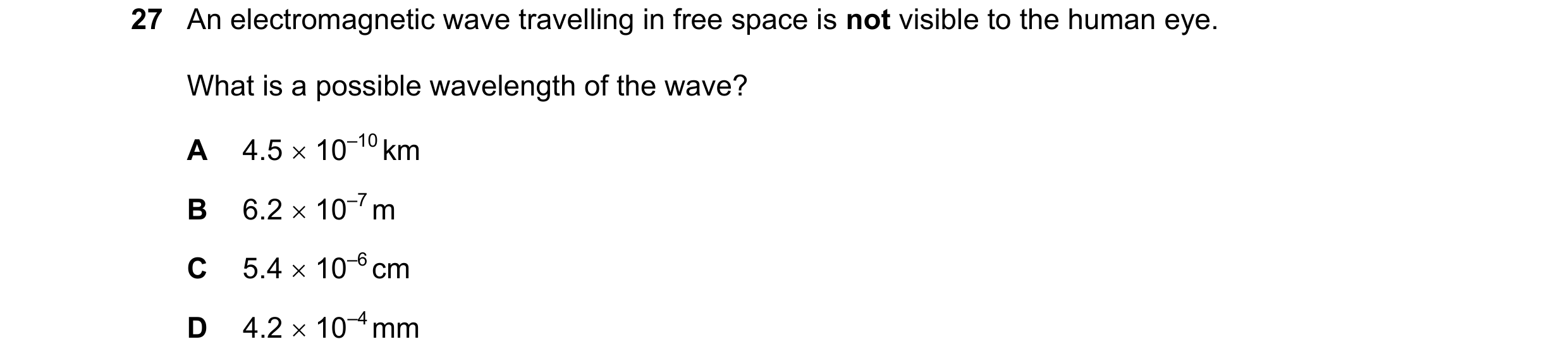 Question 98: An electromagnetic wave travelling in free space is not visible to the human eye. What is a possible wavelength of the wave? A 4.5  10–10 …