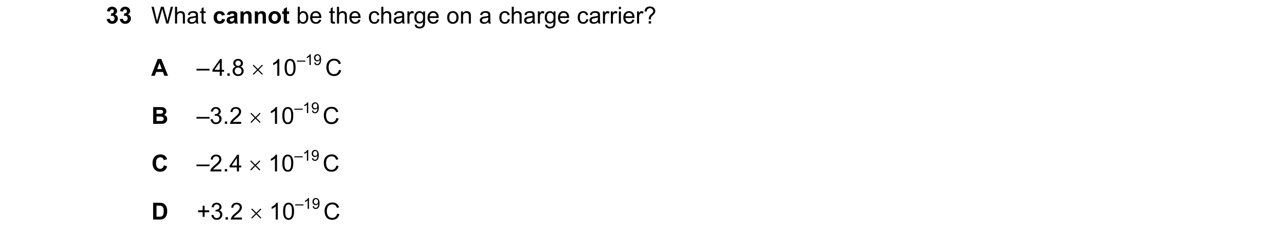 Question 101: What cannot be the charge on a charge carrier? A – 4.8 10–19 C B –3.2 10–19 C C –2.4 10–19 C D +3.2 10–19 C