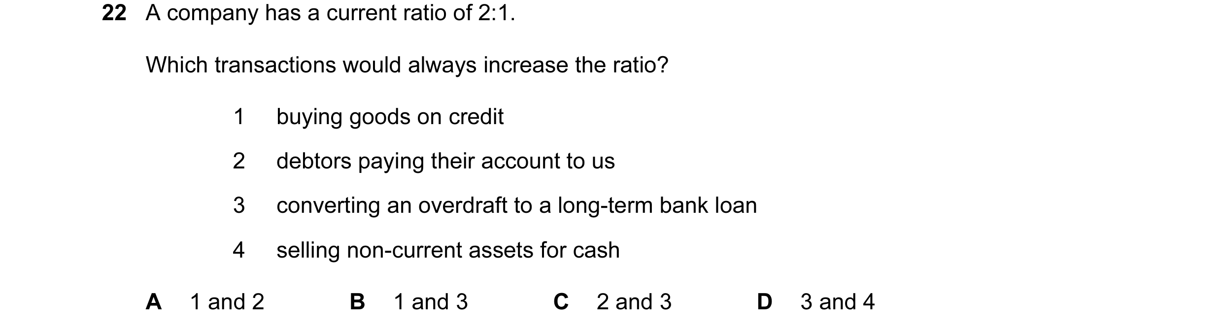 Question 124: A company has a current ratio of 2:1. Which transactions would always increase the ratio? 1 buying goods on credit 2 debtors paying their a…