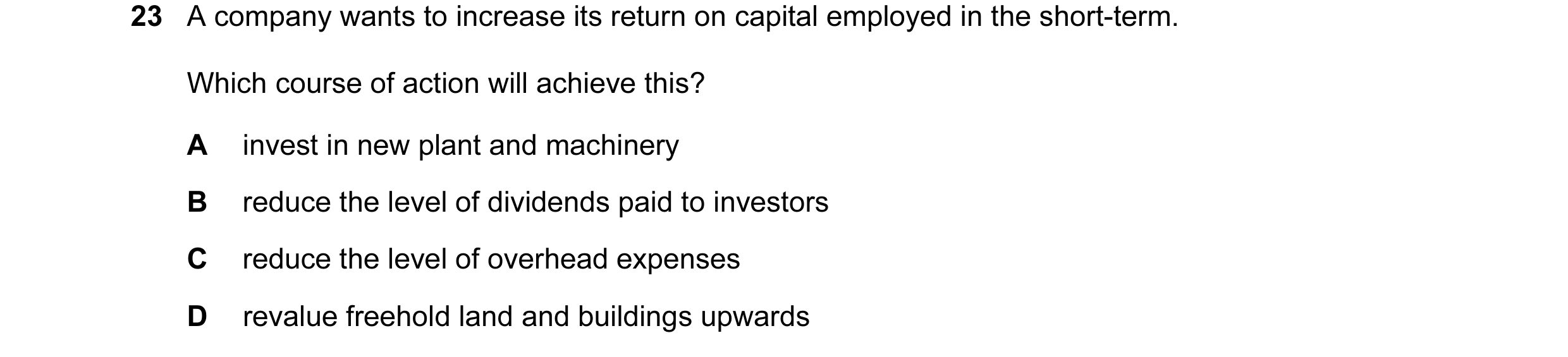 Question 125: A company wants to increase its return on capital employed in the short-term. Which course of action will achieve this? A invest in new pla…
