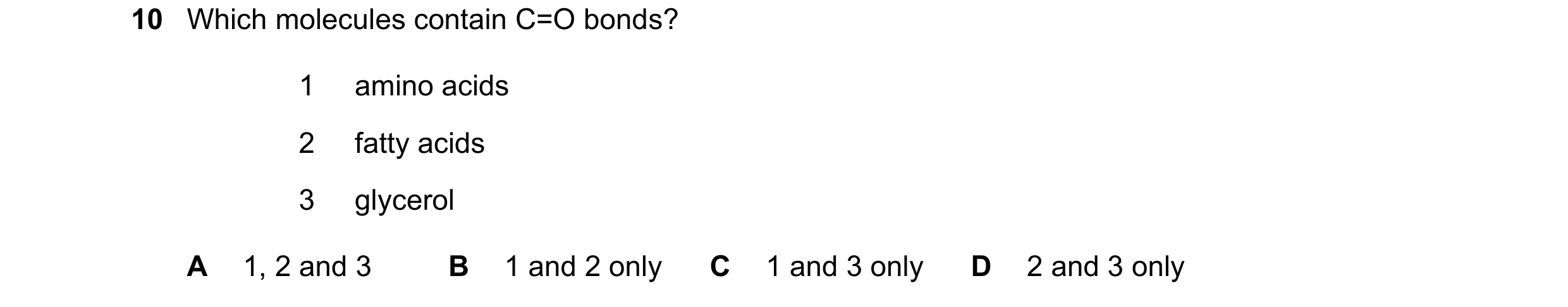 Question 136: Which molecules contain C=O bonds? 1 amino acids 2 fatty acids 3 glycerol A 1, 2 and 3 B 1 and 2 only C 1 and 3 only D 2 and 3 only
