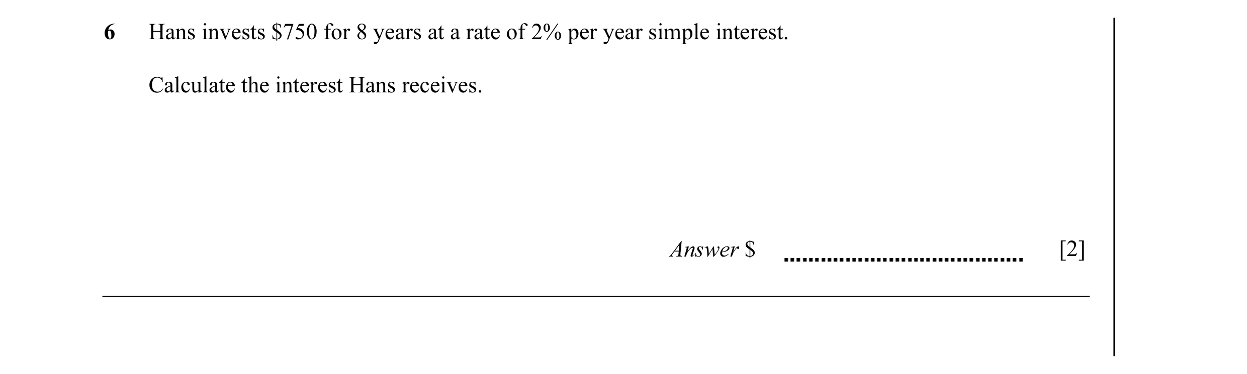 Question 25: Hans invests $750 for 8 years at a rate of 2% per year simple interest. Calculate the interest Hans receives. Answer $ [2]