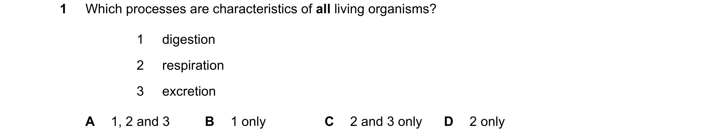 Question 17: Which processes are characteristics of all living organisms? 1 digestion 2 respiration 3 excretion A 1, 2 and 3 B 1 only C 2 and 3 only D 2…